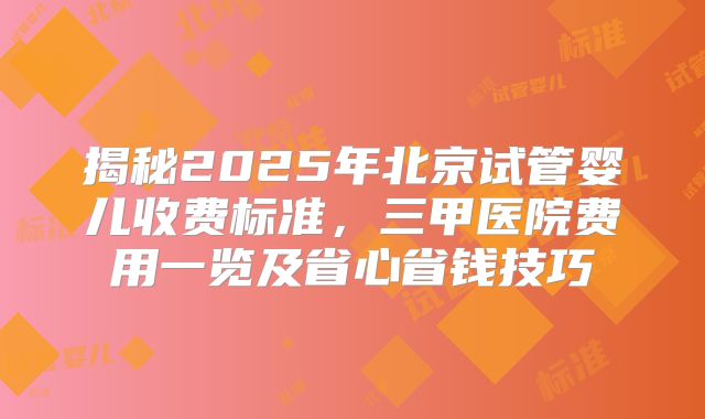 揭秘2025年北京试管婴儿收费标准，三甲医院费用一览及省心省钱技巧