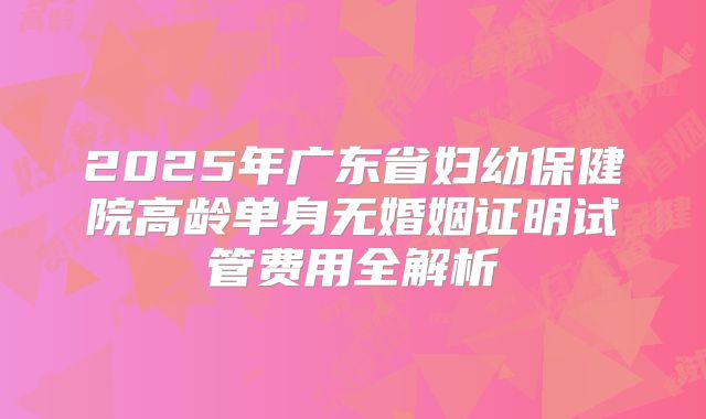 2025年广东省妇幼保健院高龄单身无婚姻证明试管费用全解析