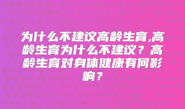 为什么不建议高龄生育,高龄生育为什么不建议？高龄生育对身体健康有何影响？