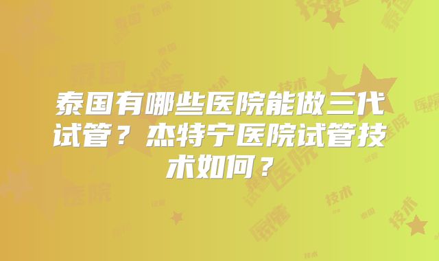泰国有哪些医院能做三代试管？杰特宁医院试管技术如何？