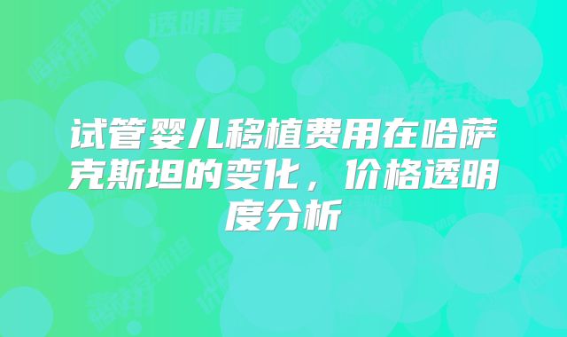 试管婴儿移植费用在哈萨克斯坦的变化，价格透明度分析