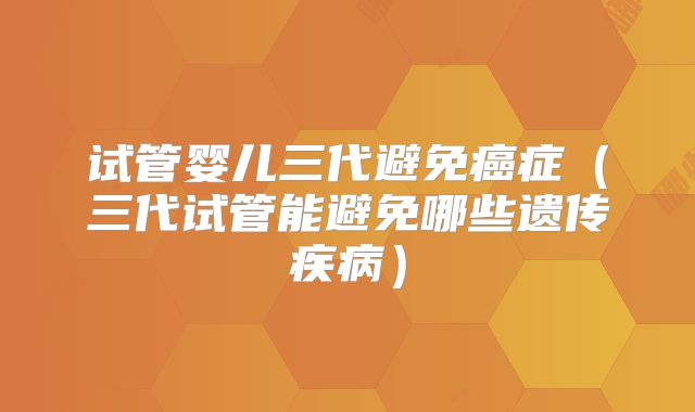 试管婴儿三代避免癌症（三代试管能避免哪些遗传疾病）