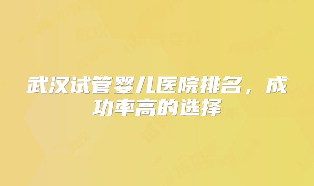 武汉试管婴儿医院排名，成功率高的选择