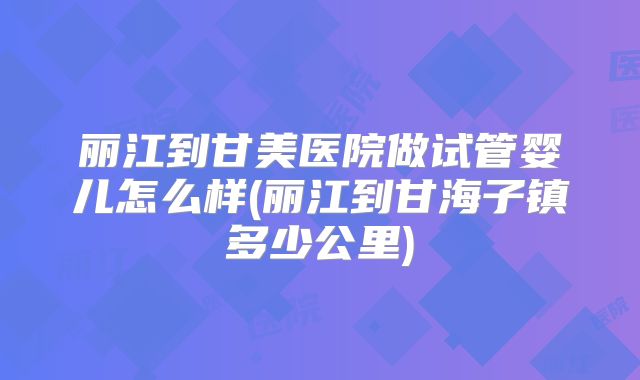 丽江到甘美医院做试管婴儿怎么样(丽江到甘海子镇多少公里)