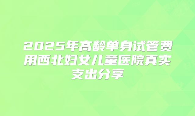 2025年高龄单身试管费用西北妇女儿童医院真实支出分享