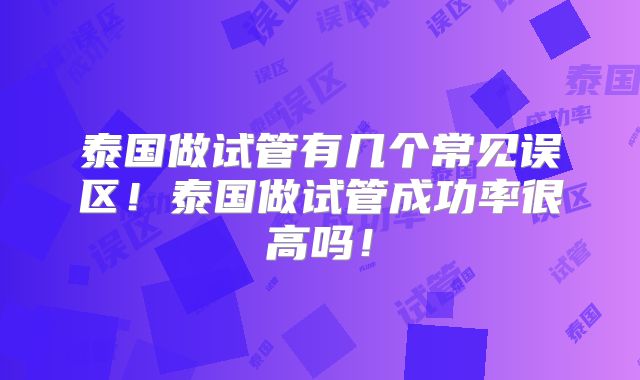 泰国做试管有几个常见误区！泰国做试管成功率很高吗！