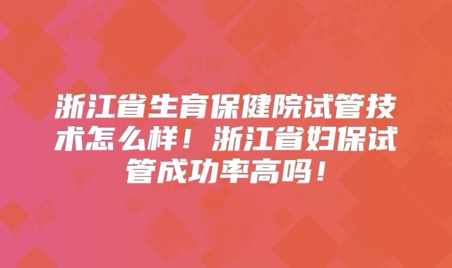 浙江省生育保健院试管技术怎么样!浙江省妇保试管成功率高吗!
