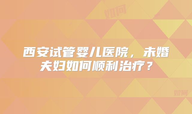 西安试管婴儿医院，未婚夫妇如何顺利治疗？
