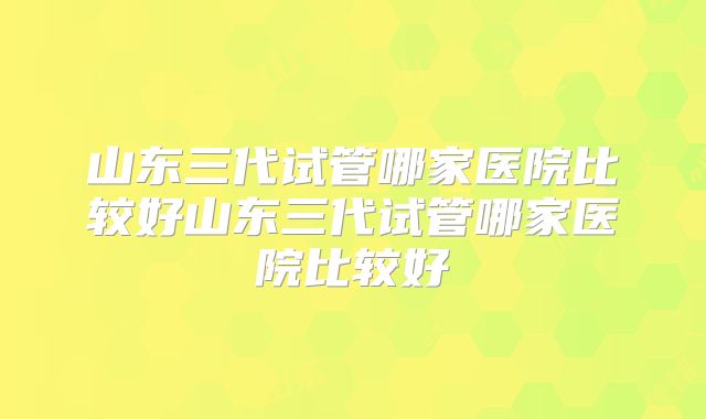 山东三代试管哪家医院比较好山东三代试管哪家医院比较好