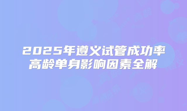 2025年遵义试管成功率高龄单身影响因素全解