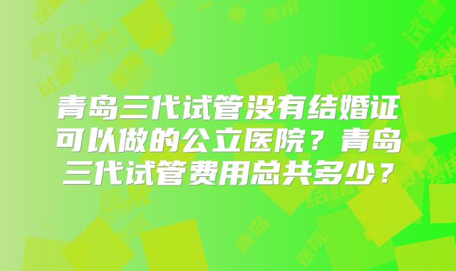 青岛三代试管没有结婚证可以做的公立医院？青岛三代试管费用总共多少？