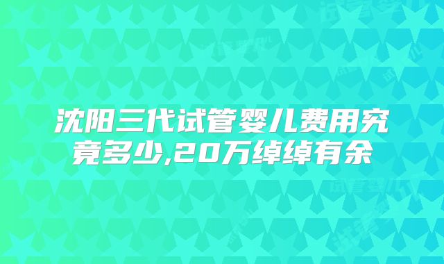 沈阳三代试管婴儿费用究竟多少,20万绰绰有余