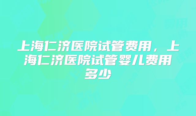 上海仁济医院试管费用，上海仁济医院试管婴儿费用多少