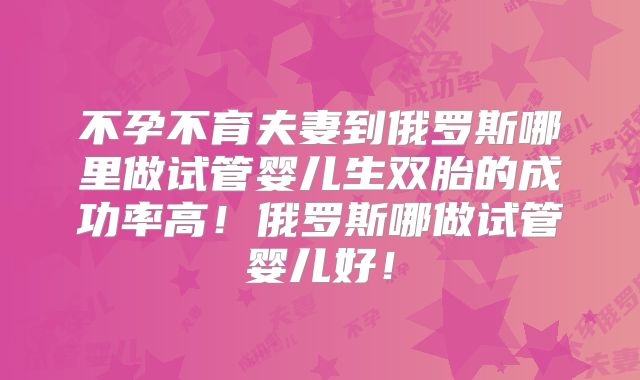 不孕不育夫妻到俄罗斯哪里做试管婴儿生双胎的成功率高!俄罗斯哪做试管婴儿好!