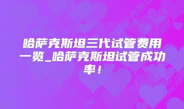 哈萨克斯坦三代试管费用一览_哈萨克斯坦试管成功率！