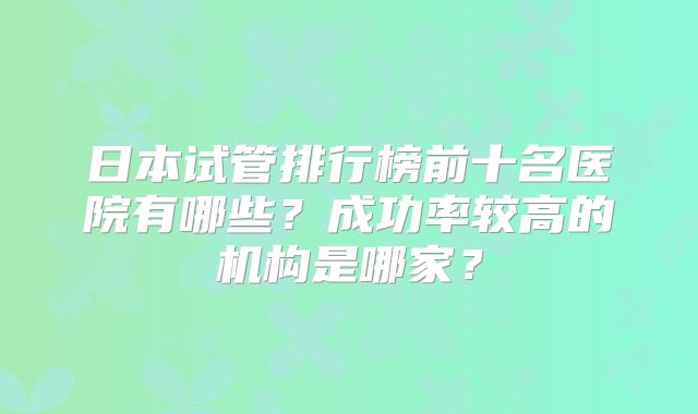 日本试管排行榜前十名医院有哪些？成功率较高的机构是哪家？