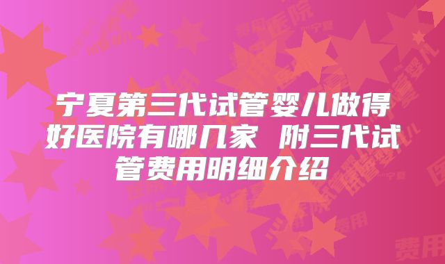 宁夏第三代试管婴儿做得好医院有哪几家 附三代试管费用明细介绍