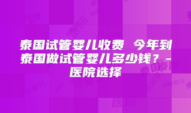 泰国试管婴儿收费 今年到泰国做试管婴儿多少钱？-医院选择