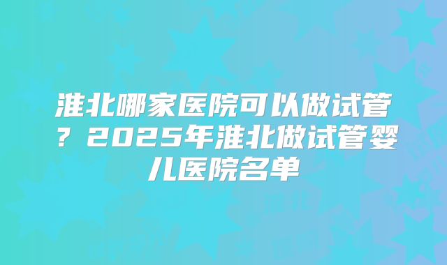 淮北哪家医院可以做试管?2025年淮北做试管婴儿医院名单