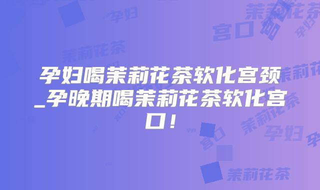 孕妇喝茉莉花茶软化宫颈_孕晚期喝茉莉花茶软化宫口!
