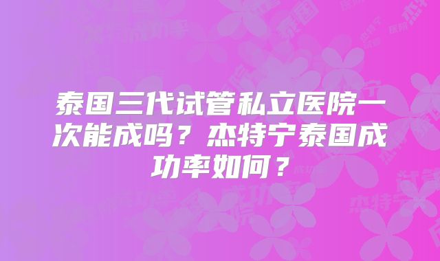 泰国三代试管私立医院一次能成吗？杰特宁泰国成功率如何？