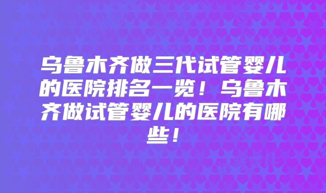 乌鲁木齐做三代试管婴儿的医院排名一览!乌鲁木齐做试管婴儿的医院有哪些!