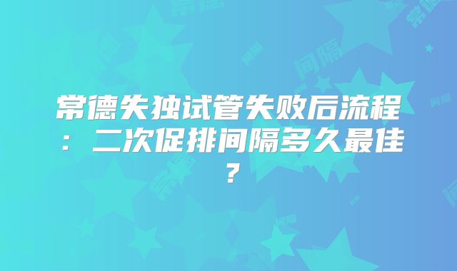常德失独试管失败后流程:二次促排间隔多久最佳?