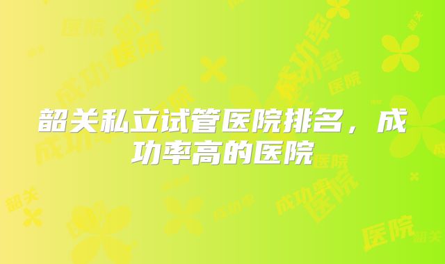 韶关私立试管医院排名，成功率高的医院