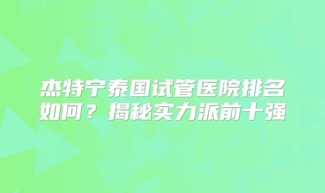 杰特宁泰国试管医院排名如何？揭秘实力派前十强