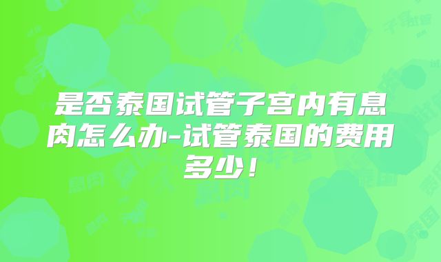 是否泰国试管子宫内有息肉怎么办-试管泰国的费用多少！