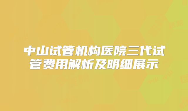 中山试管机构医院三代试管费用解析及明细展示