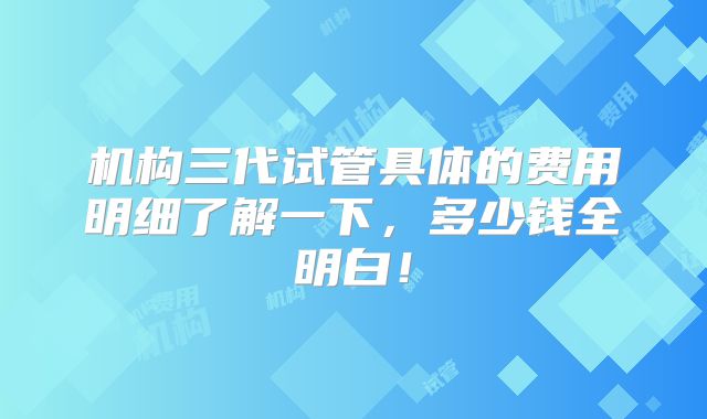 机构三代试管具体的费用明细了解一下，多少钱全明白！