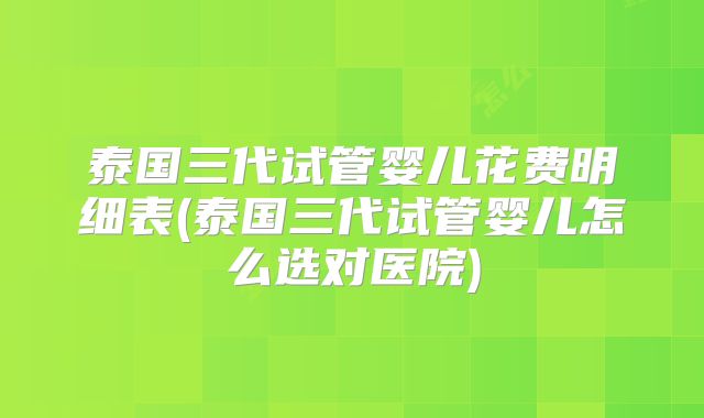 泰国三代试管婴儿花费明细表(泰国三代试管婴儿怎么选对医院)