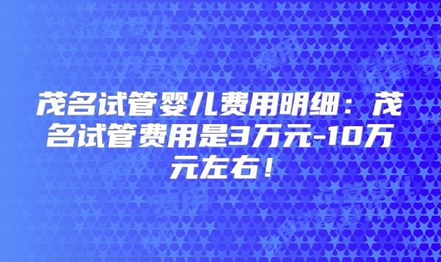 茂名试管婴儿费用明细：茂名试管费用是3万元-10万元左右！