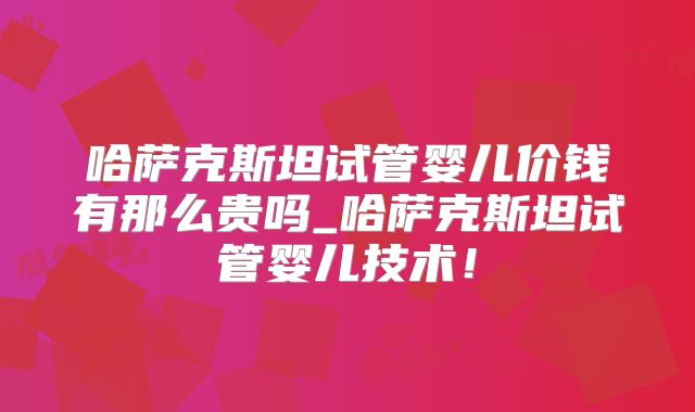 哈萨克斯坦试管婴儿价钱有那么贵吗_哈萨克斯坦试管婴儿技术!