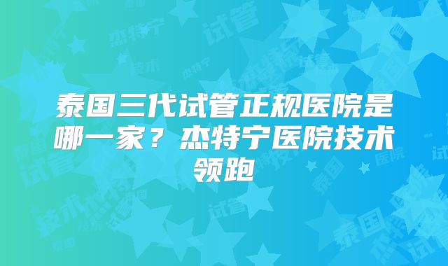 泰国三代试管正规医院是哪一家？杰特宁医院技术领跑