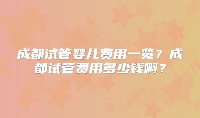 成都试管婴儿费用一览?成都试管费用多少钱啊?
