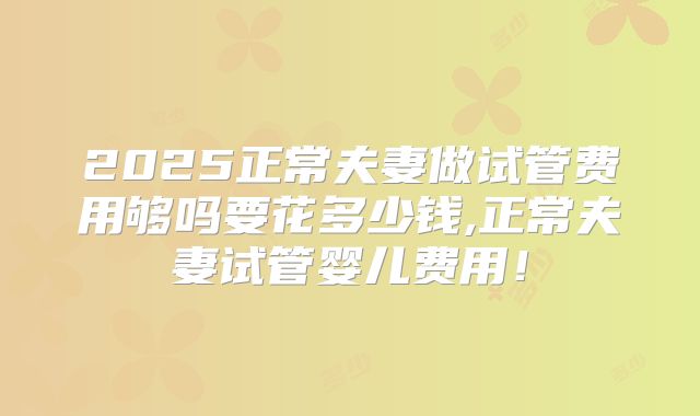 2025正常夫妻做试管费用够吗要花多少钱,正常夫妻试管婴儿费用！