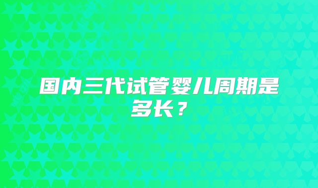 国内三代试管婴儿周期是多长?