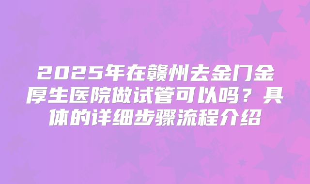 2025年在赣州去金门金厚生医院做试管可以吗？具体的详细步骤流程介绍