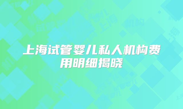 上海试管婴儿私人机构费用明细揭晓