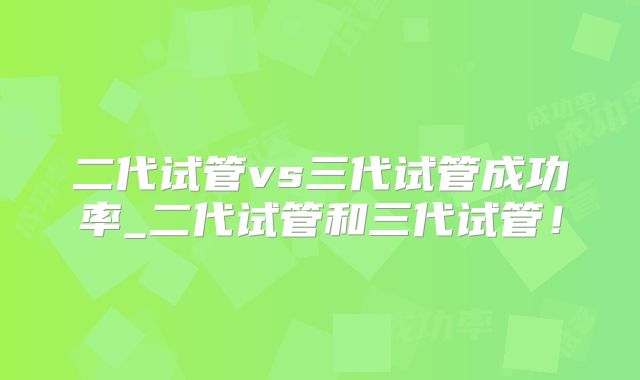 二代试管vs三代试管成功率_二代试管和三代试管!