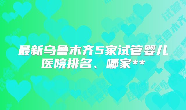 最新乌鲁木齐5家试管婴儿医院排名、哪家**
