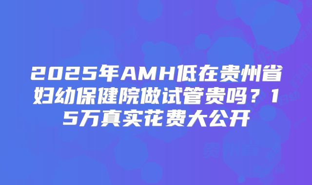 2025年AMH低在贵州省妇幼保健院做试管贵吗？15万真实花费大公开