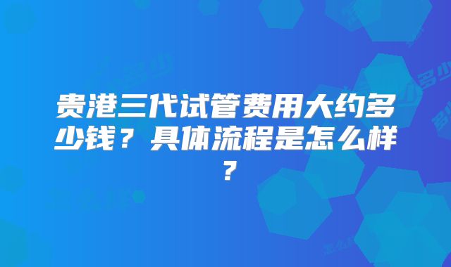 贵港三代试管费用大约多少钱？具体流程是怎么样？