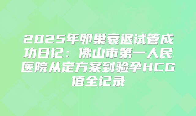 2025年卵巢衰退试管成功日记：佛山市第一人民医院从定方案到验孕HCG值全记录