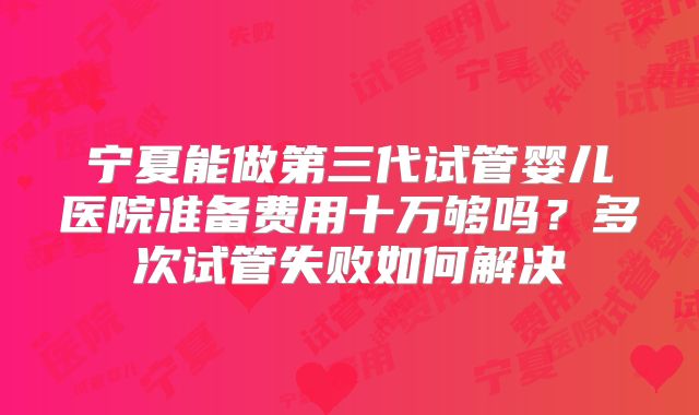 宁夏能做第三代试管婴儿医院准备费用十万够吗？多次试管失败如何解决