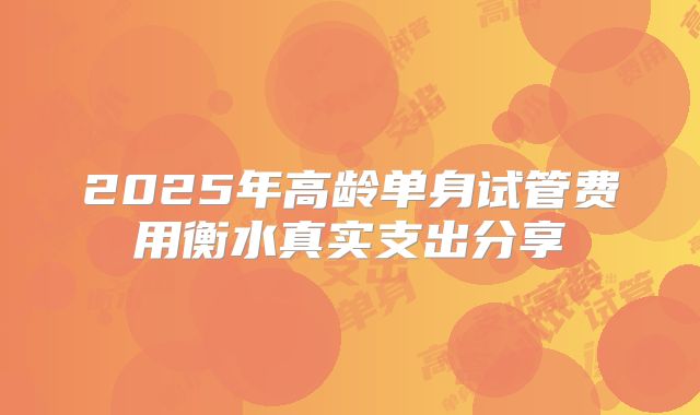 2025年高龄单身试管费用衡水真实支出分享