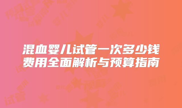 混血婴儿试管一次多少钱费用全面解析与预算指南