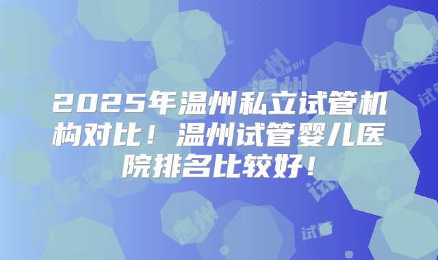 2025年温州私立试管机构对比！温州试管婴儿医院排名比较好！